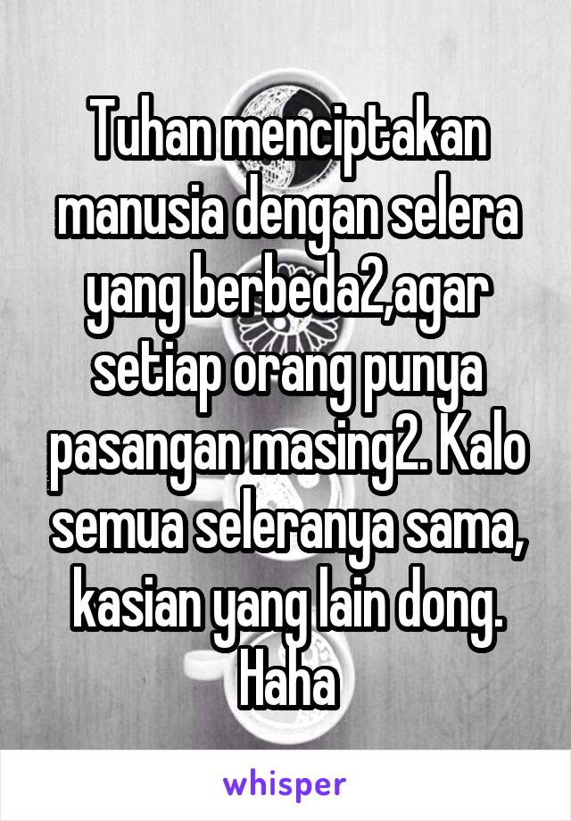 Tuhan menciptakan manusia dengan selera yang berbeda2,agar setiap orang punya pasangan masing2. Kalo semua seleranya sama, kasian yang lain dong. Haha