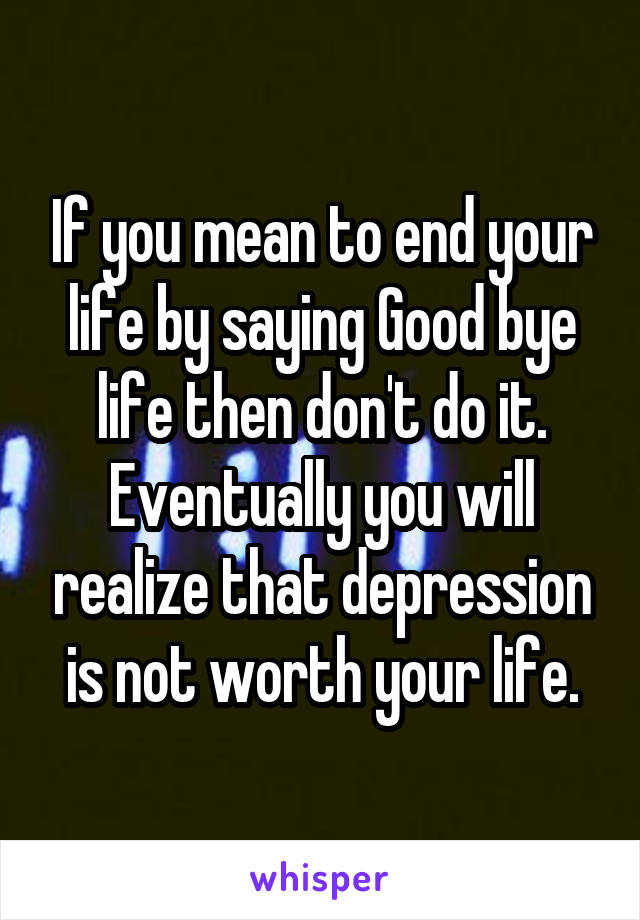 If you mean to end your life by saying Good bye life then don't do it. Eventually you will realize that depression is not worth your life.