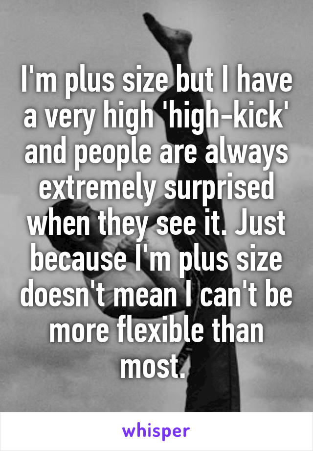 I'm plus size but I have a very high 'high-kick' and people are always extremely surprised when they see it. Just because I'm plus size doesn't mean I can't be more flexible than most. 