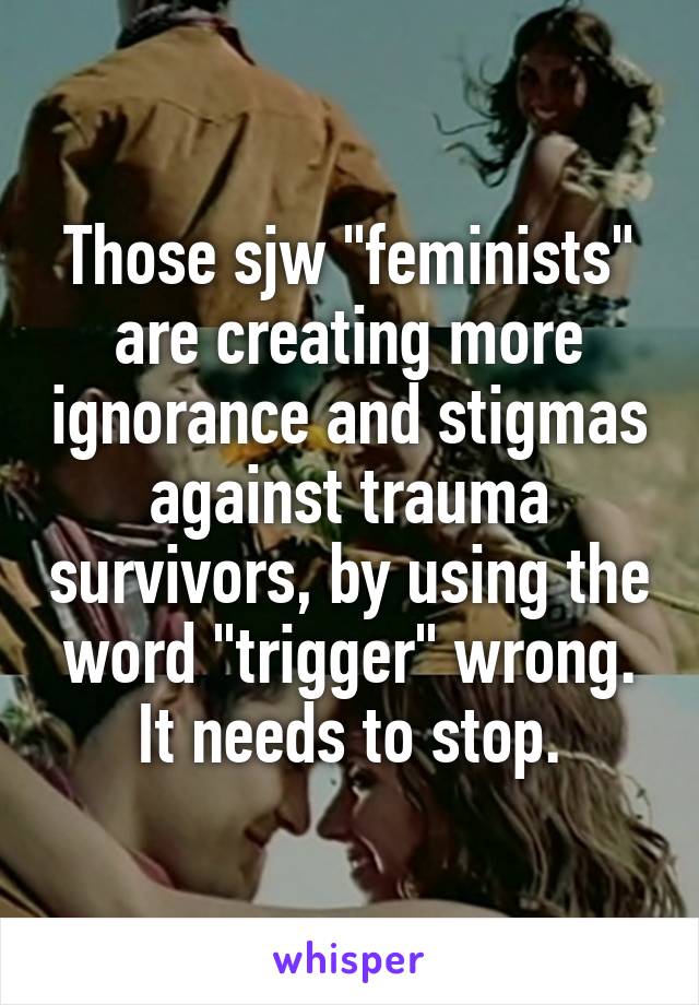 Those sjw "feminists" are creating more ignorance and stigmas against trauma survivors, by using the word "trigger" wrong. It needs to stop.