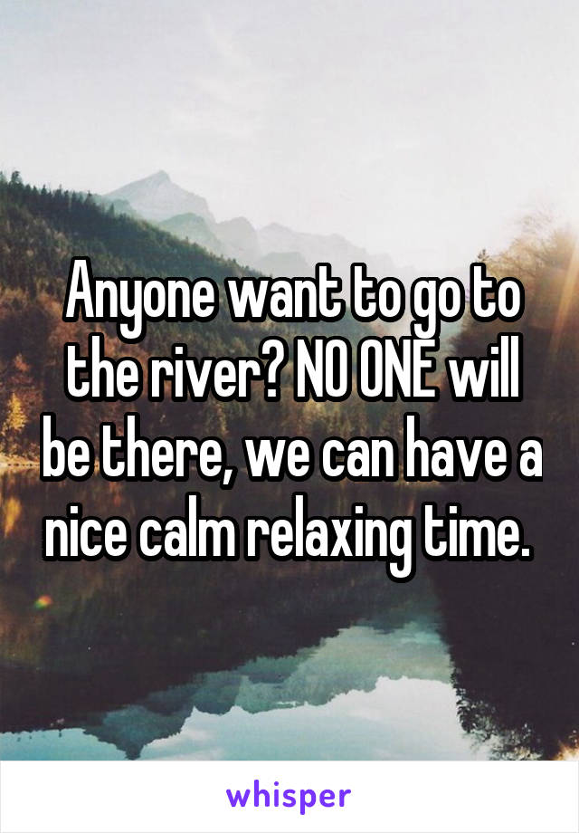 Anyone want to go to the river? NO ONE will be there, we can have a nice calm relaxing time. 