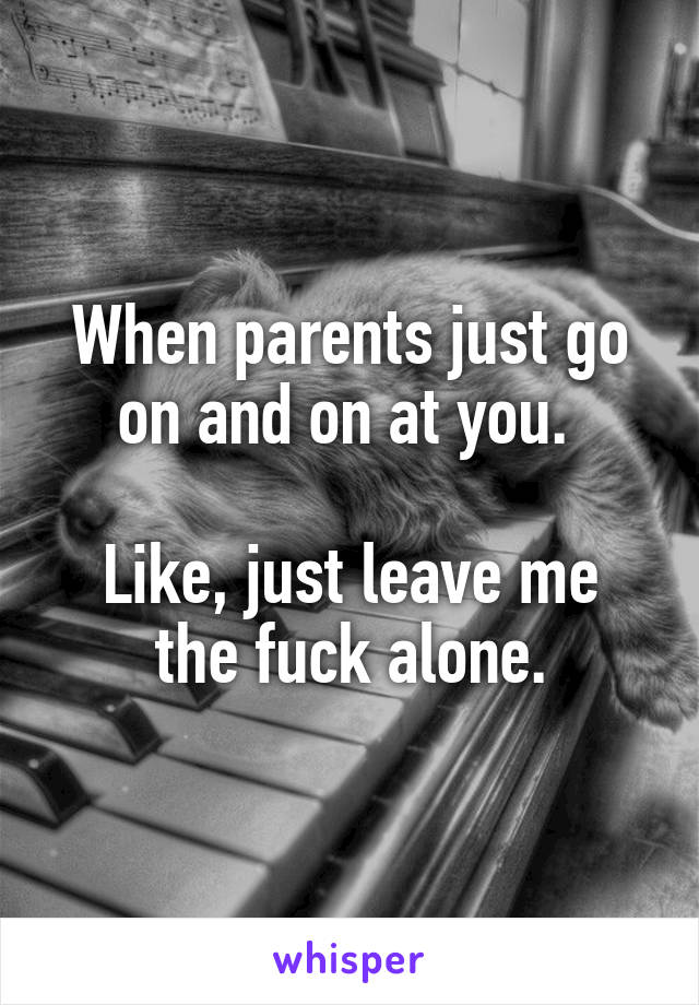 When parents just go on and on at you. 

Like, just leave me the fuck alone.