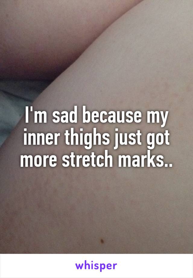 I'm sad because my inner thighs just got more stretch marks..