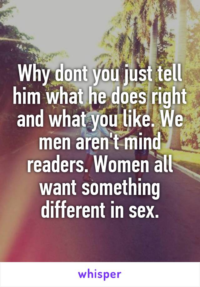 Why dont you just tell him what he does right and what you like. We men aren't mind readers. Women all want something different in sex.