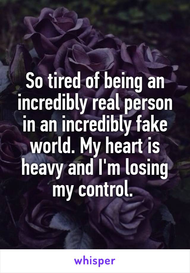 So tired of being an incredibly real person in an incredibly fake world. My heart is heavy and I'm losing my control. 