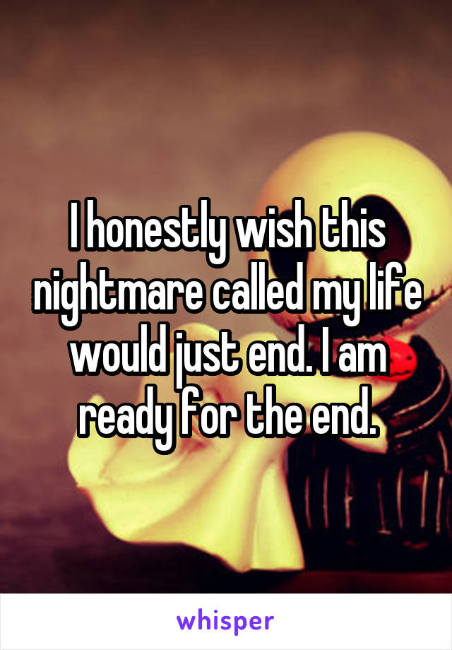 I honestly wish this nightmare called my life would just end. I am ready for the end.