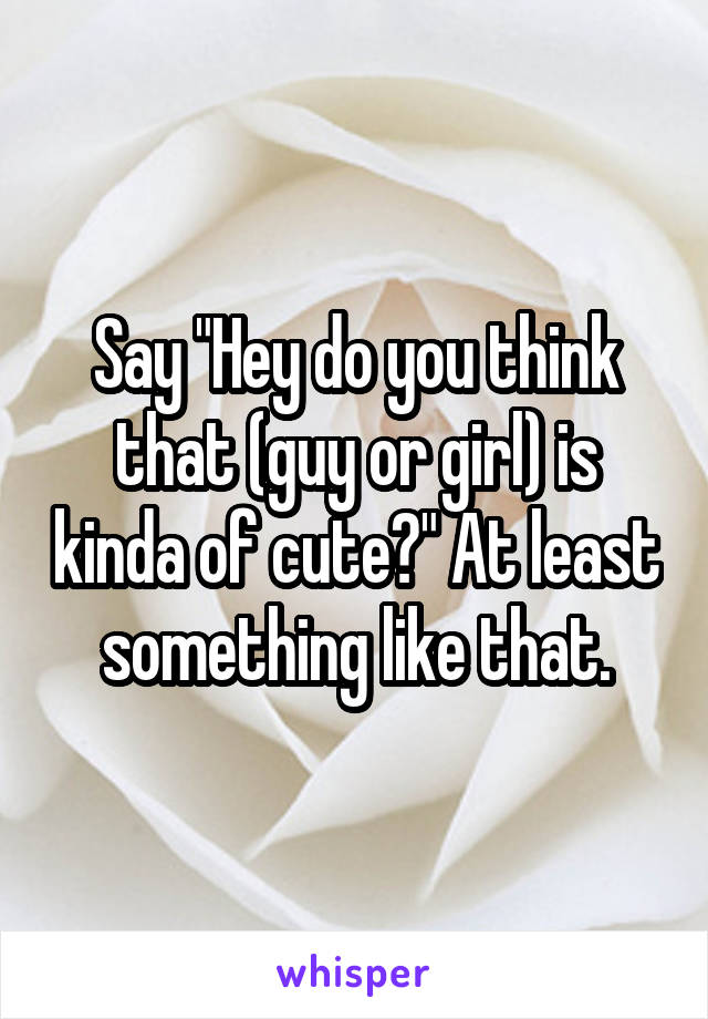 Say "Hey do you think that (guy or girl) is kinda of cute?" At least something like that.