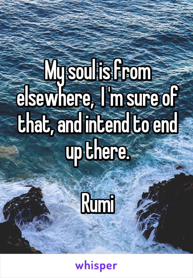 My soul is from elsewhere,  I 'm sure of that, and intend to end up there.

Rumi