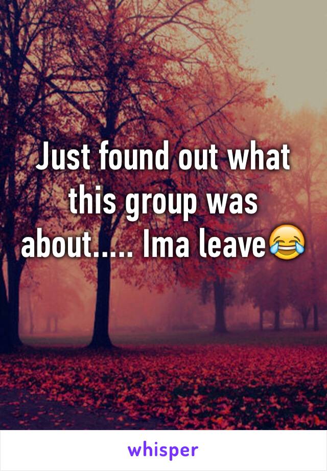 Just found out what this group was about..... Ima leave😂