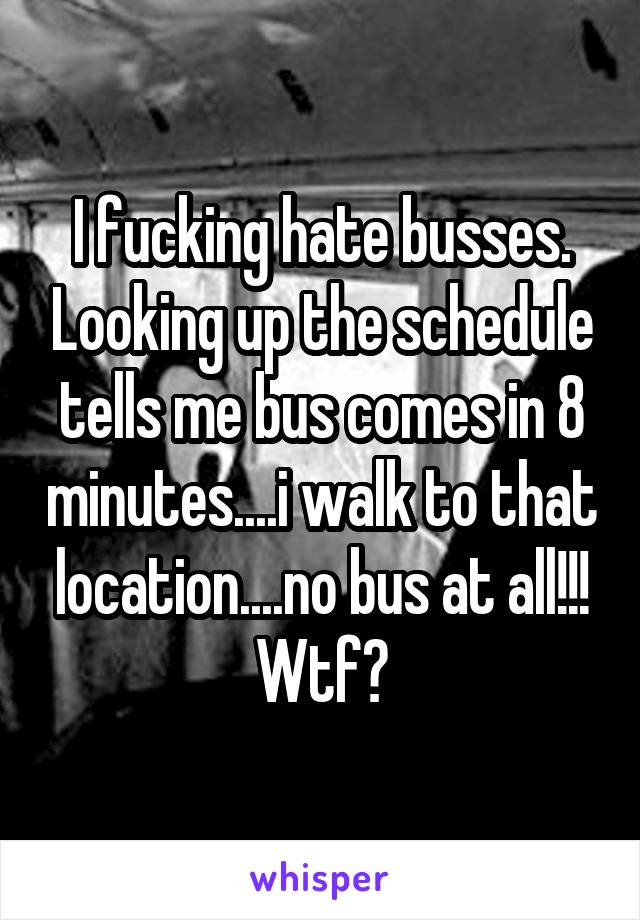 I fucking hate busses. Looking up the schedule tells me bus comes in 8 minutes....i walk to that location....no bus at all!!! Wtf?