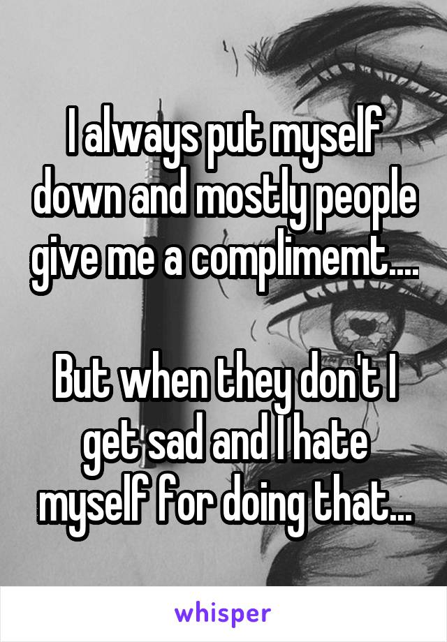 I always put myself down and mostly people give me a complimemt.... 
But when they don't I get sad and I hate myself for doing that...