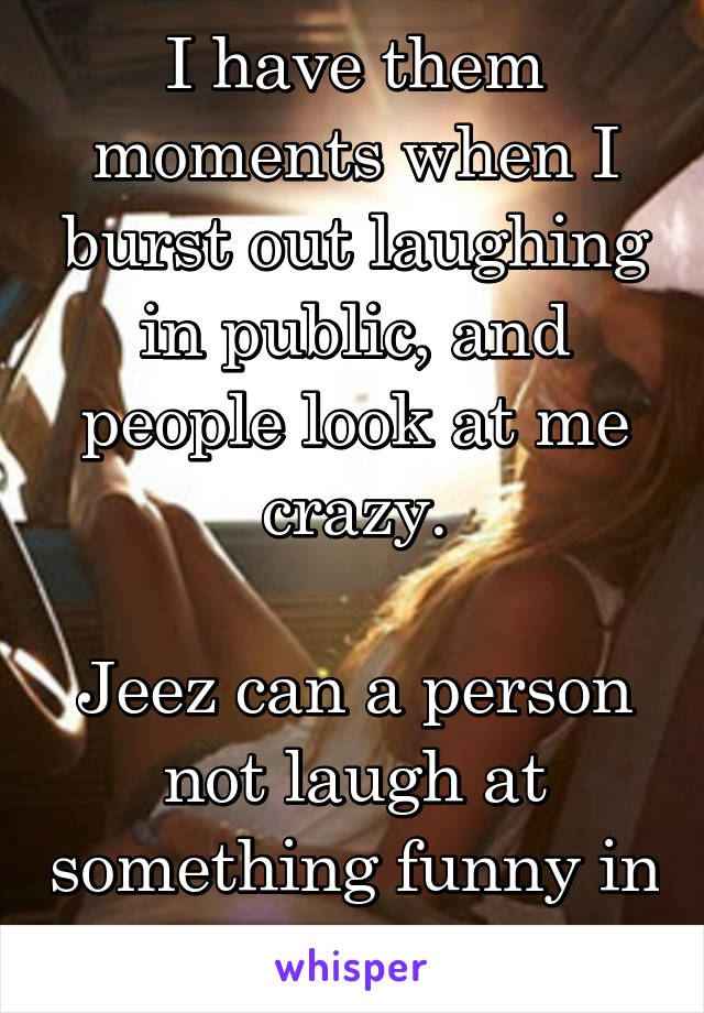 I have them moments when I burst out laughing in public, and people look at me crazy.

Jeez can a person not laugh at something funny in their heads?