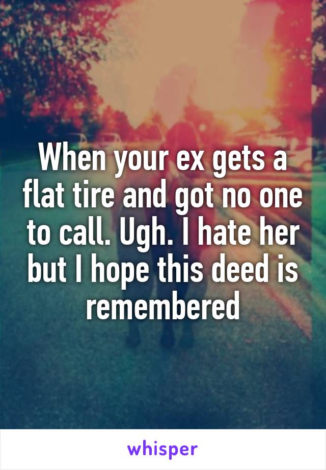 When your ex gets a flat tire and got no one to call. Ugh. I hate her but I hope this deed is remembered