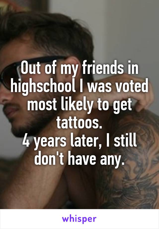 Out of my friends in highschool I was voted most likely to get tattoos.
4 years later, I still don't have any.