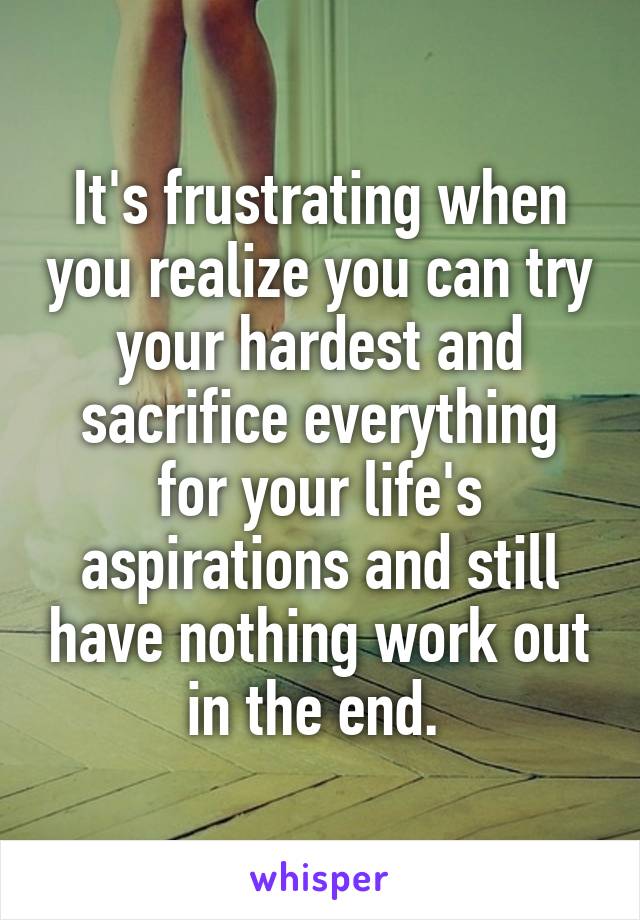 It's frustrating when you realize you can try your hardest and sacrifice everything for your life's aspirations and still have nothing work out in the end. 