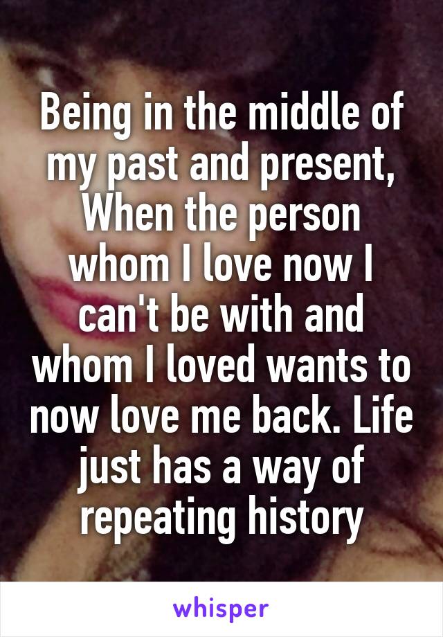 Being in the middle of my past and present, When the person whom I love now I can't be with and whom I loved wants to now love me back. Life just has a way of repeating history