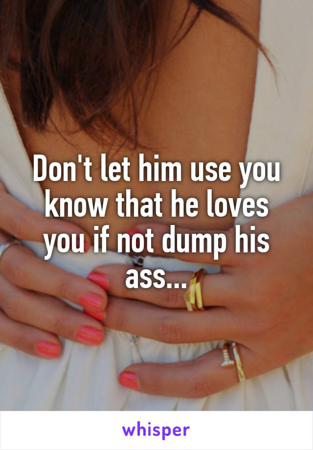 Don't let him use you know that he loves you if not dump his ass...