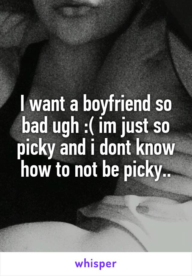 I want a boyfriend so bad ugh :( im just so picky and i dont know how to not be picky..