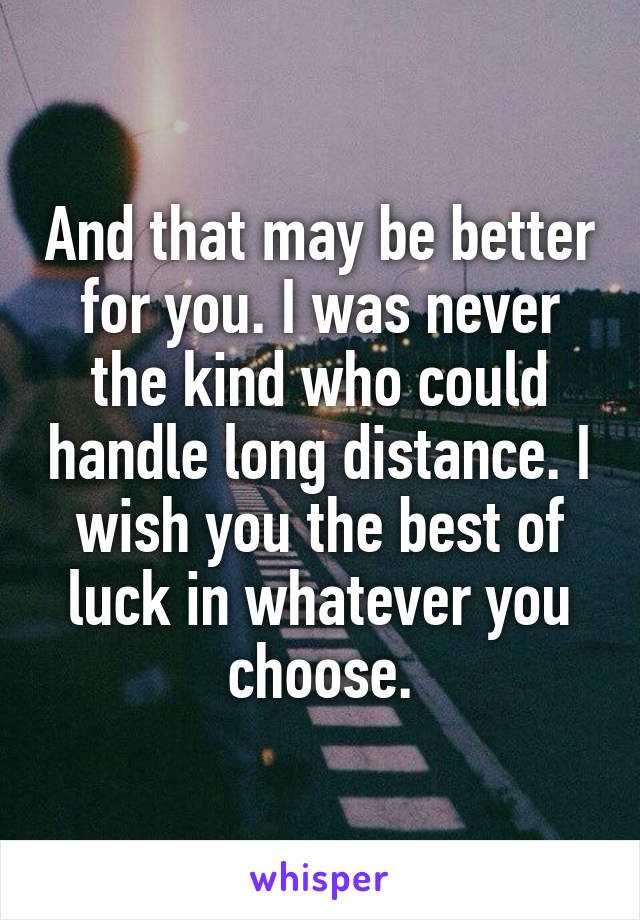 And that may be better for you. I was never the kind who could handle long distance. I wish you the best of luck in whatever you choose.
