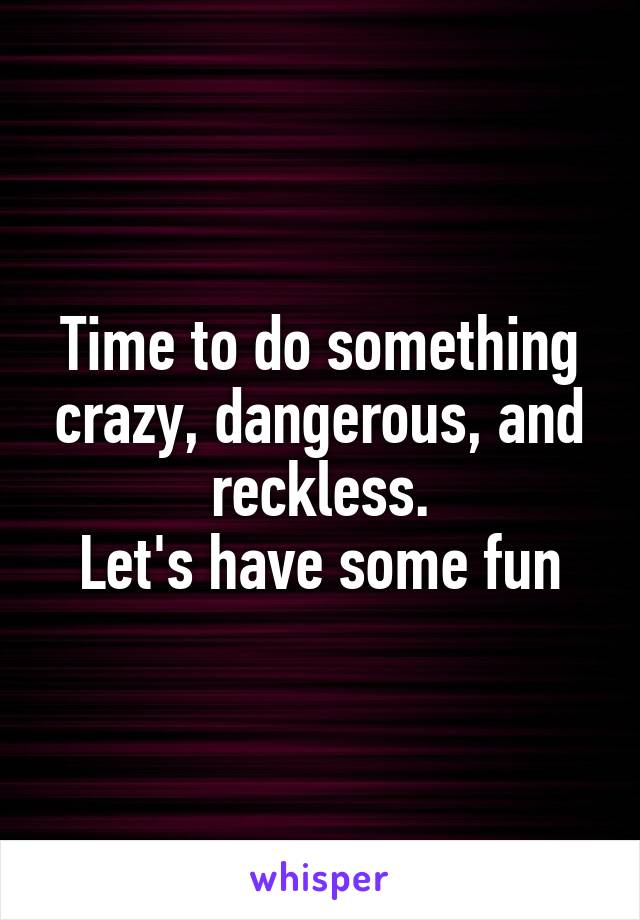 Time to do something crazy, dangerous, and reckless.
Let's have some fun