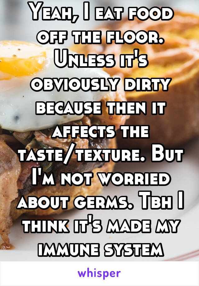 Yeah, I eat food off the floor. Unless it's obviously dirty because then it affects the taste/texture. But I'm not worried about germs. Tbh I think it's made my immune system stronger.