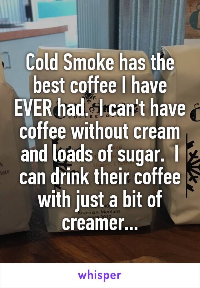 Cold Smoke has the best coffee I have EVER had.  I can't have coffee without cream and loads of sugar.  I can drink their coffee with just a bit of creamer...