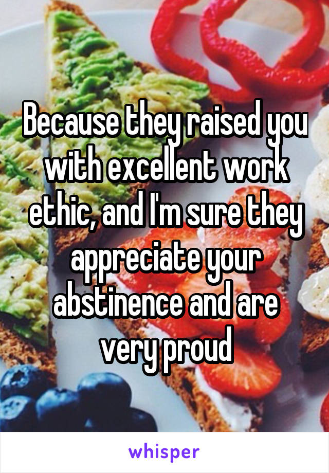 Because they raised you with excellent work ethic, and I'm sure they appreciate your abstinence and are very proud