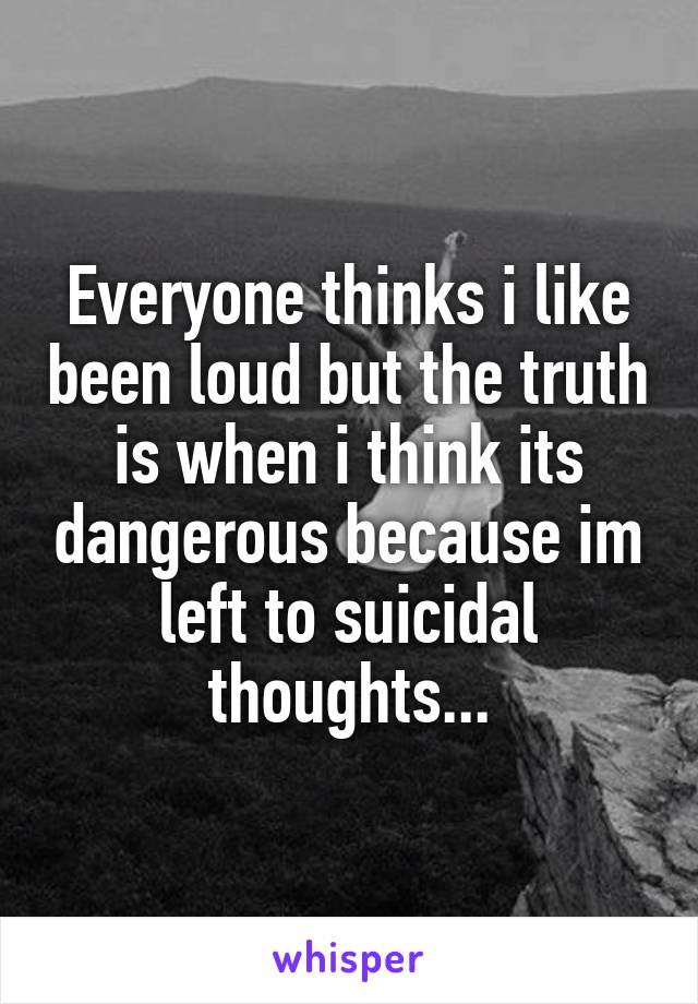 Everyone thinks i like been loud but the truth is when i think its dangerous because im left to suicidal thoughts...