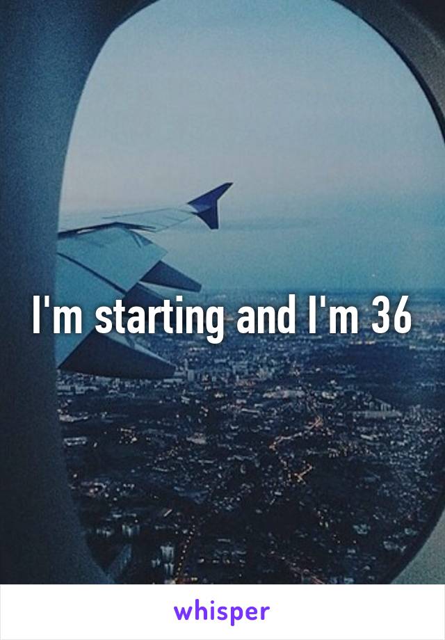 I'm starting and I'm 36