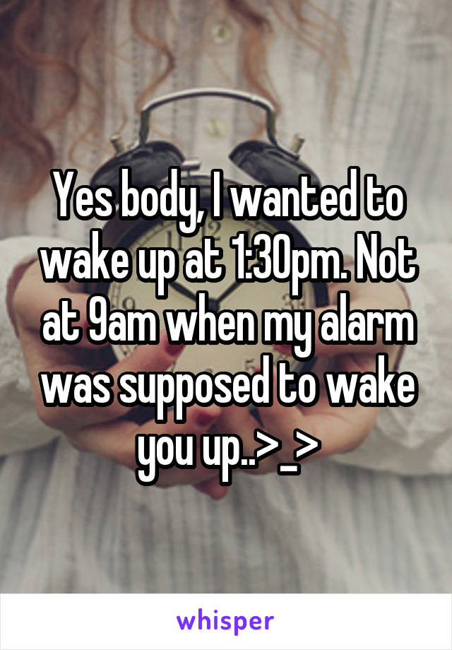 Yes body, I wanted to wake up at 1:30pm. Not at 9am when my alarm was supposed to wake you up..>_>