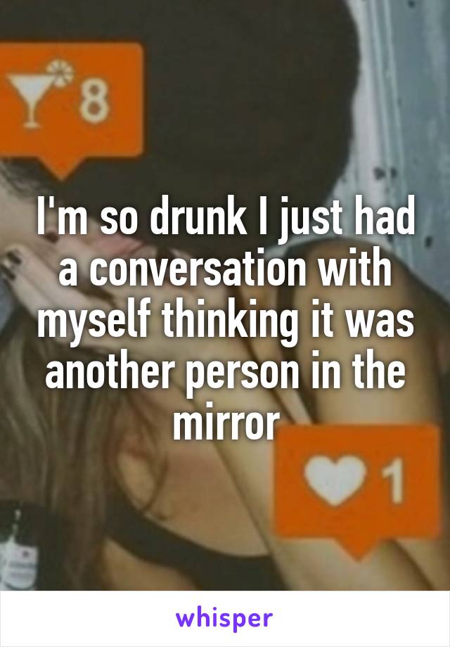 I'm so drunk I just had a conversation with myself thinking it was another person in the mirror