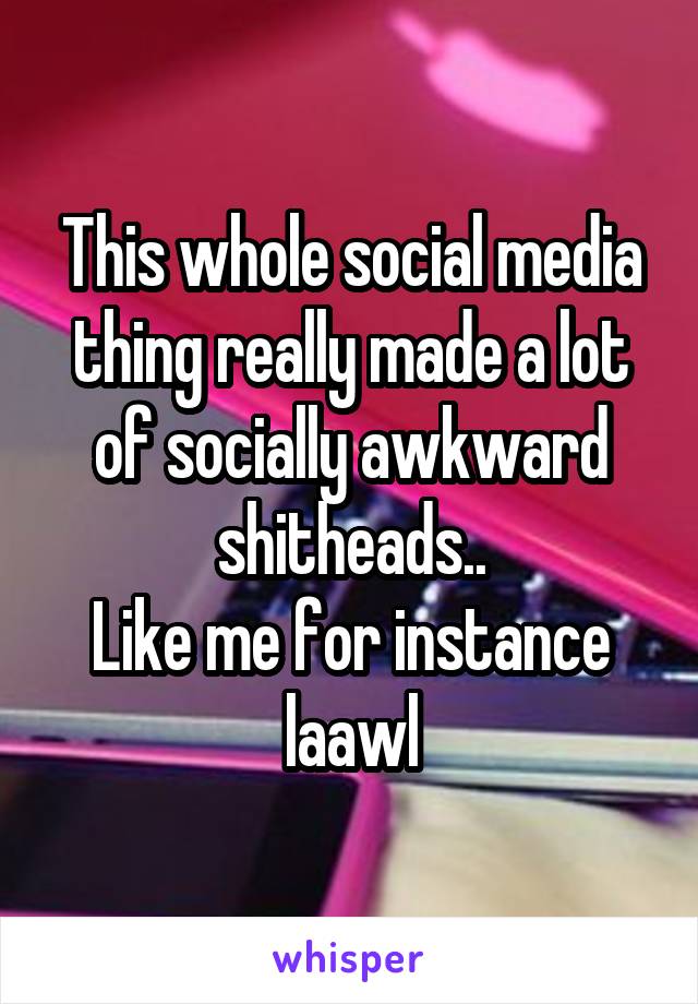 This whole social media thing really made a lot of socially awkward shitheads..
Like me for instance laawl