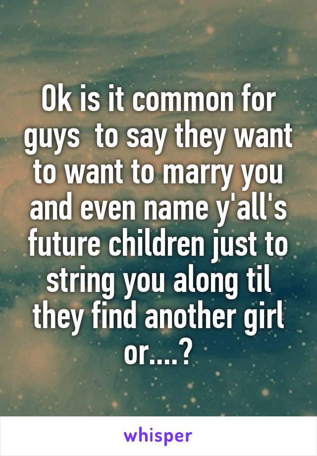 Ok is it common for guys  to say they want to want to marry you and even name y'all's future children just to string you along til they find another girl or....?