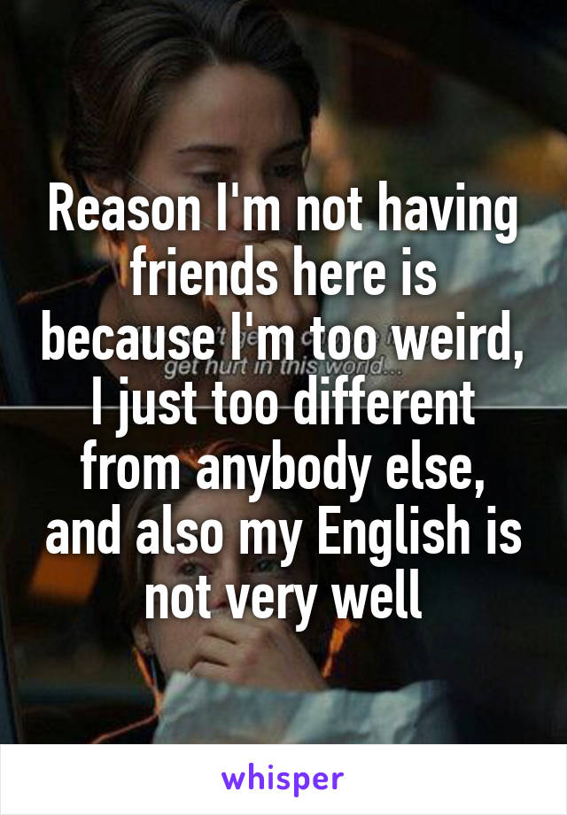 Reason I'm not having friends here is because I'm too weird, I just too different from anybody else, and also my English is not very well