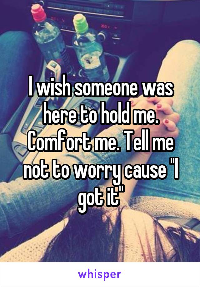 I wish someone was here to hold me. Comfort me. Tell me not to worry cause "I got it"