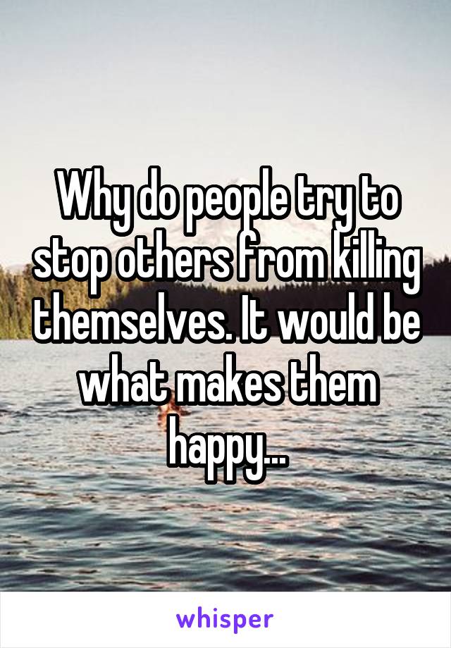 Why do people try to stop others from killing themselves. It would be what makes them happy...