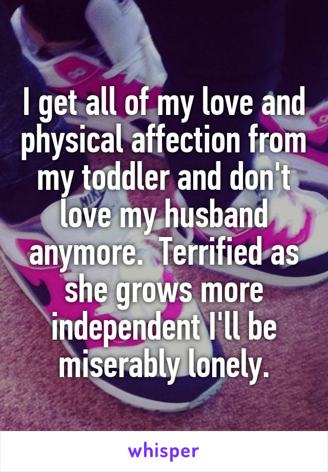 I get all of my love and physical affection from my toddler and don't love my husband anymore.  Terrified as she grows more independent I'll be miserably lonely.