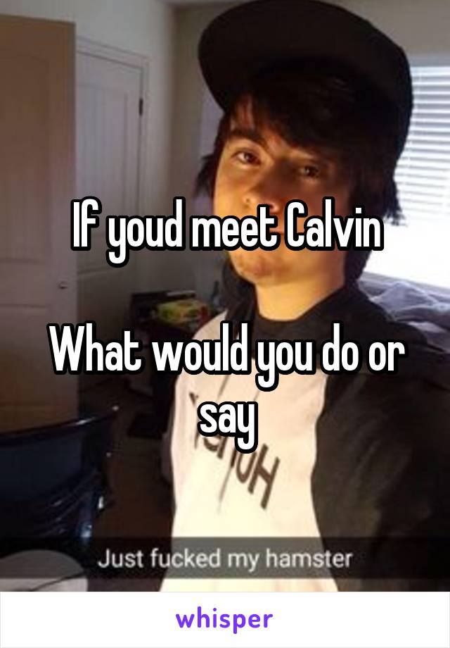 If youd meet Calvin

What would you do or say