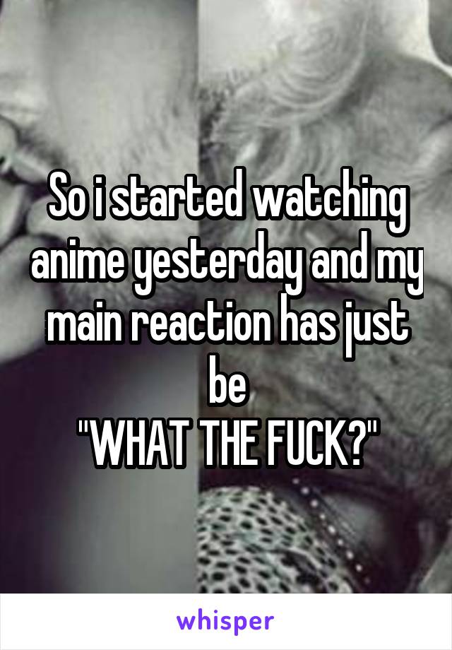 So i started watching anime yesterday and my main reaction has just be
"WHAT THE FUCK?"