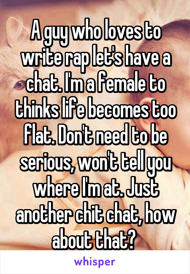 A guy who loves to write rap let's have a chat. I'm a female to thinks life becomes too flat. Don't need to be serious, won't tell you where I'm at. Just another chit chat, how about that? 