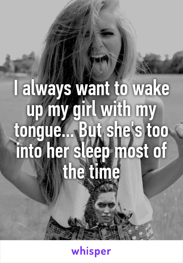 I always want to wake up my girl with my tongue... But she's too into her sleep most of the time