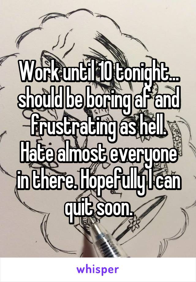 Work until 10 tonight... should be boring af and frustrating as hell. Hate almost everyone in there. Hopefully I can quit soon.