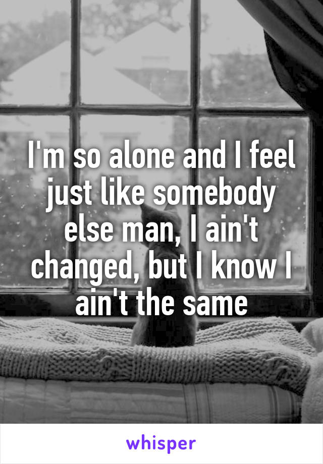 I'm so alone and I feel just like somebody else man, I ain't changed, but I know I ain't the same