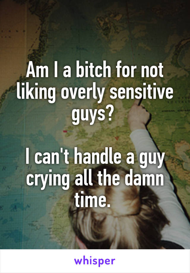 Am I a bitch for not liking overly sensitive guys? 

I can't handle a guy crying all the damn time. 