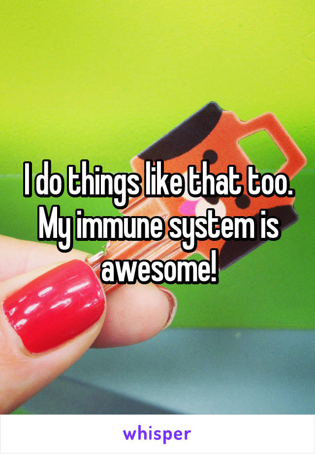 I do things like that too. My immune system is awesome!