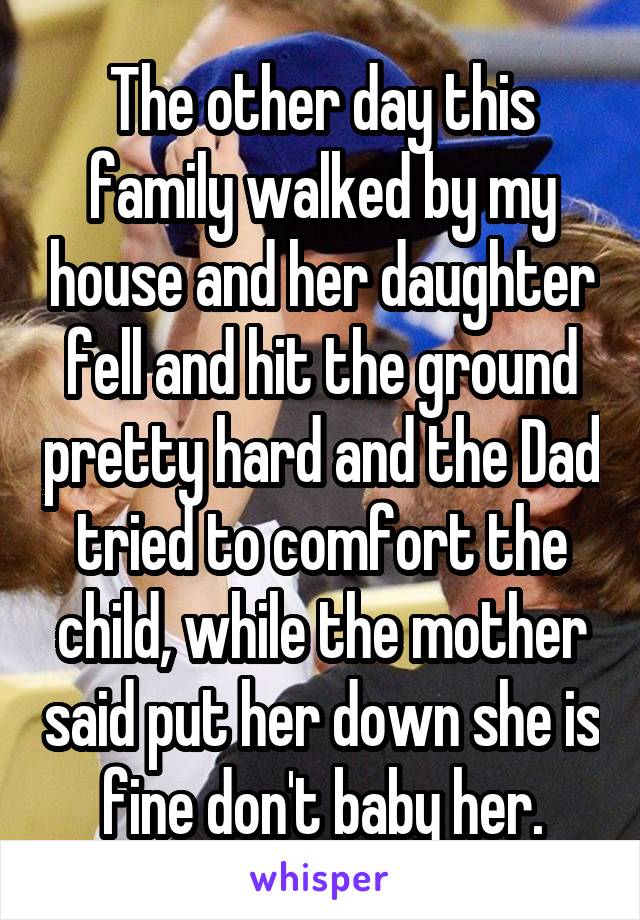 The other day this family walked by my house and her daughter fell and hit the ground pretty hard and the Dad tried to comfort the child, while the mother said put her down she is fine don't baby her.