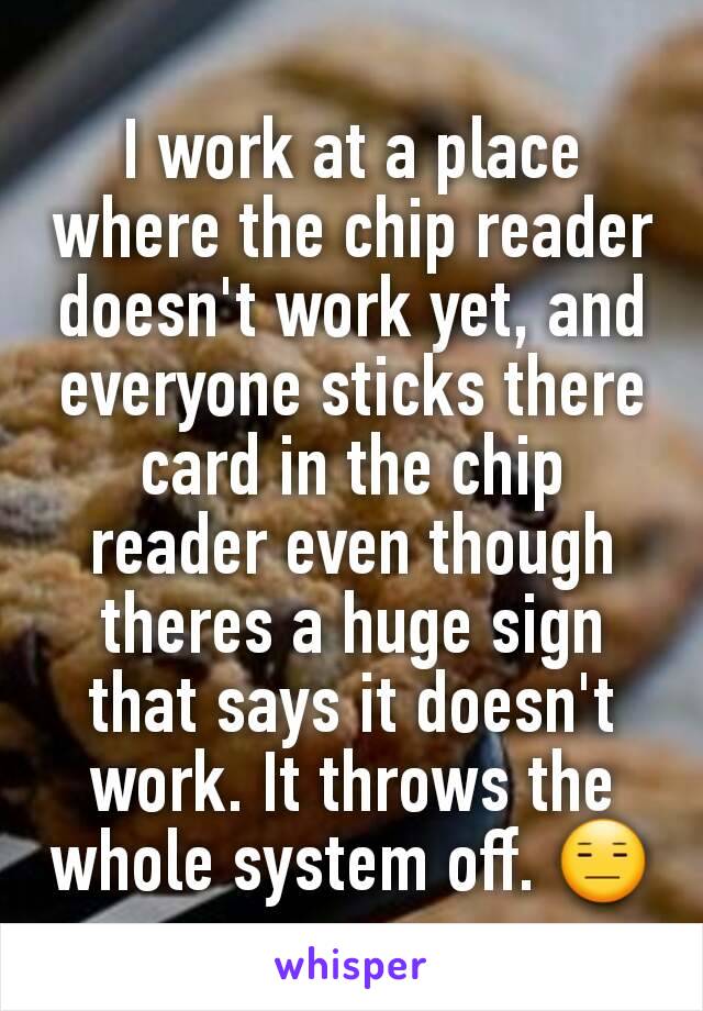 I work at a place where the chip reader doesn't work yet, and everyone sticks there card in the chip reader even though theres a huge sign that says it doesn't work. It throws the whole system off. 😑