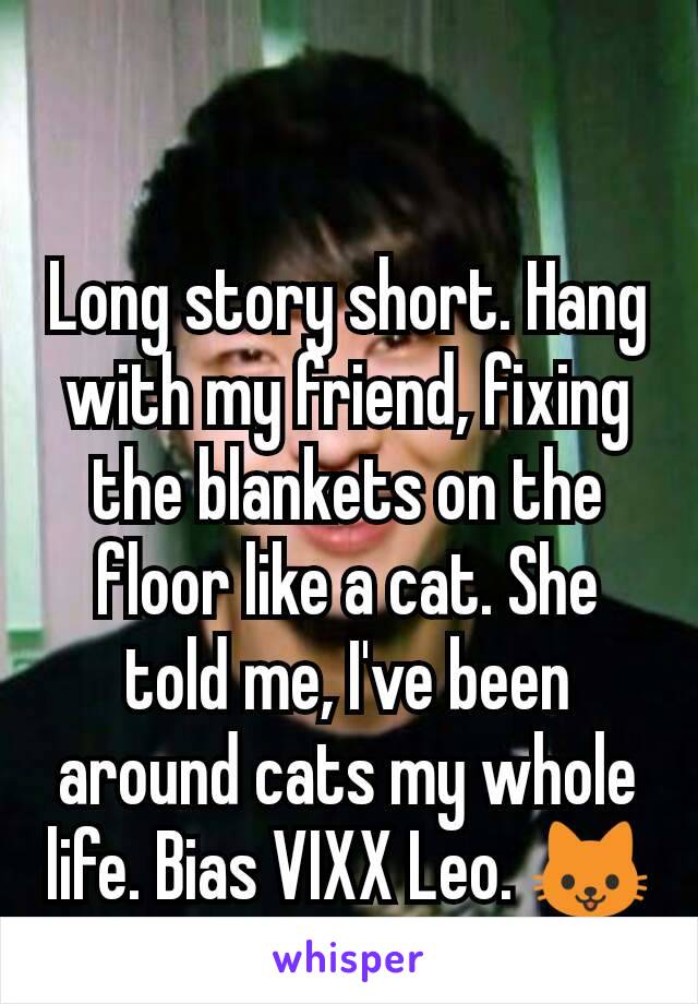 Long story short. Hang with my friend, fixing the blankets on the floor like a cat. She told me, I've been around cats my whole life. Bias VIXX Leo. 🐱