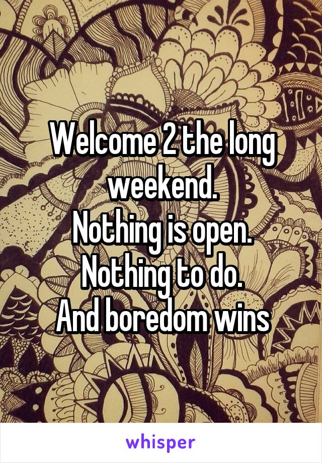 Welcome 2 the long weekend.
Nothing is open.
Nothing to do.
And boredom wins