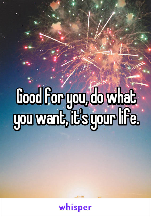 Good for you, do what you want, it's your life.